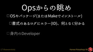 Kansai RubyKaigi 06LT @sawanoboly
Opsからの眺め
□ OSやパッケージ(またはMakeでインストール)
□書式のあるログにエラー(ID)、何となく分かる
□ 身内のDeveloper
 