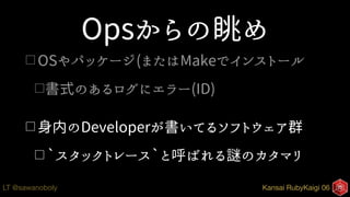 Kansai RubyKaigi 06LT @sawanoboly
Opsからの眺め
□ OSやパッケージ(またはMakeでインストール
□書式のあるログにエラー(ID)
□ 身内のDeveloperが書いてるソフトウェア群
□ `スタックトレース`と呼ばれる謎のカタマリ
 
