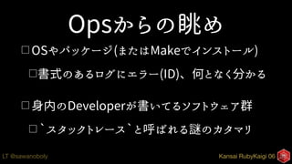 Kansai RubyKaigi 06LT @sawanoboly
Opsからの眺め
□ OSやパッケージ(またはMakeでインストール)
□書式のあるログにエラー(ID)、何となく分かる
□ 身内のDeveloperが書いてるソフトウェア群
□ `スタックトレース`と呼ばれる謎のカタマリ
 
