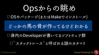 Kansai RubyKaigi 06LT @sawanoboly
Opsからの眺め
□ OSやパッケージ(またはMakeでインストール)
□書式のあるログにエラー(ID)、何となく分かる
□ 身内のDeveloperが書いてるソフトウェア群
□ `スタックトレース`と呼ばれる謎のカタマリ
どっかの馬の骨が作ってるけどわかる
 
