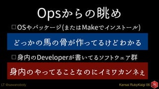 Kansai RubyKaigi 06LT @sawanoboly
Opsからの眺め
□ OSやパッケージ(またはMakeでインストール)
□書式のあるログにエラー(ID)、何となく分かる
□ 身内のDeveloperが書いてるソフトウェア群
□ `スタックトレース`と呼ばれる謎のカタマリ
どっかの馬の骨が作ってるけどわかる
身内のやってることなのにイミワカンネぇ
 