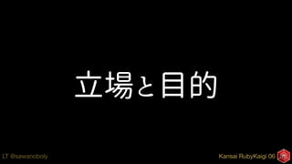Kansai RubyKaigi 06LT @sawanoboly
立場と目的
 