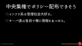 Kansai RubyKaigi 06LT @sawanoboly
中央集権でポリシー配布できそう
□ インフラ系は管理社会大好き。
□ サーバ達は各自で俺に情報をあつめろ。
 