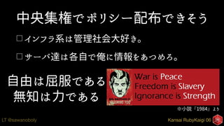 Kansai RubyKaigi 06LT @sawanoboly
中央集権でポリシー配布できそう
□ インフラ系は管理社会大好き。
□ サーバ達は各自で俺に情報をあつめろ。
自由は屈服である
無知は力である
※小説『1984』より
 