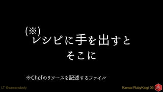 Kansai RubyKaigi 06LT @sawanoboly
レシピに手を出すと
そこに
※Chefのリソースを記述するファイル
(※)
 
