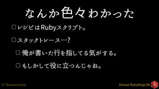 Kansai RubyKaigi 06LT @sawanoboly
なんか色々わかった
□ レシピはRubyスクリプト。
□ スタックトレース…?
□ 俺が書いた行を指してる気がする。
□ もしかして役に立つんじゃね。
 
