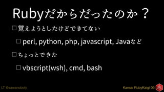 Kansai RubyKaigi 06LT @sawanoboly
Rubyだからだったのか？
□ 覚えようとしたけどできてない
□ perl, python, php, javascript, Javaなど
□ ちょっとできた
□ vbscript(wsh), cmd, bash
 