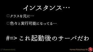 Kansai RubyKaigi 06LT @sawanoboly
インスタンス…
□ クラスを元に…
□ 色々と実行可能になってる…
#=> これ起動後のサーバだわ
 