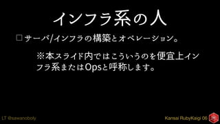 Kansai RubyKaigi 06LT @sawanoboly
インフラ系の人
□ サーバ/インフラの構築とオペレーション。
※本スライド内ではこういうのを便宜上イン
フラ系またはOpsと呼称します。
 