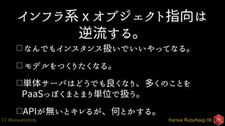Kansai RubyKaigi 06LT @sawanoboly
インフラ系 x オブジェクト指向は
逆流する。
□ なんでもインスタンス扱いでいいやってなる。
□ モデルをつくりたくなる。
□単体サーバはどうでも良くなり、多くのことを
PaaSっぽくまとまり単位で扱う。
□APIが無いとキレるが、何とかする。
 