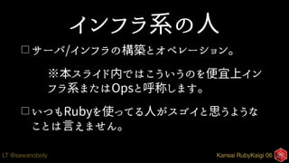 Kansai RubyKaigi 06LT @sawanoboly
インフラ系の人
□ サーバ/インフラの構築とオペレーション。
※本スライド内ではこういうのを便宜上イン
フラ系またはOpsと呼称します。
□ いつもRubyを使ってる人がスゴイと思うような
ことは言えません。
 