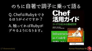Kansai RubyKaigi 06LT @sawanoboly
のちに自著で調子に乗って語る
Q. ChefはRubyをでき
るほうがイイですか？
A. 触ってればRubyが
デキるようになります。
 