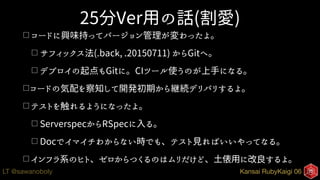 Kansai RubyKaigi 06LT @sawanoboly
25分Ver用の話(割愛)
□ コードに興味持ってバージョン管理が変わったよ。
□ サフィックス法(.back, .20150711) からGitへ。
□ デプロイの起点もGitに。CIツール使うのが上手になる。
□コードの気配を察知して開発初期から継続デリバリするよ。
□ テストを触れるようになったよ。
□ ServerspecからRSpecに入る。
□ Docでイマイチわからない時でも、テスト見ればいいやってなる。
□ インフラ系のヒト、ゼロからつくるのはムリだけど、土俵用に改良するよ。
 