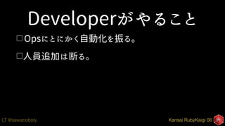 Kansai RubyKaigi 06LT @sawanoboly
Developerがやること
□ Opsにとにかく自動化を振る。
□人員追加は断る。
 