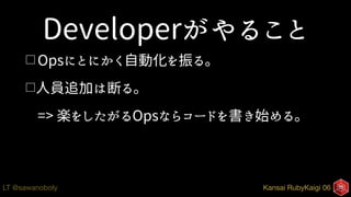 Kansai RubyKaigi 06LT @sawanoboly
Developerがやること
□ Opsにとにかく自動化を振る。
□人員追加は断る。
=> 楽をしたがるOpsならコードを書き始める。
 