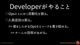 Kansai RubyKaigi 06LT @sawanoboly
Developerがやること
□ Opsにとにかく自動化を振る。
□人員追加は断る。
=> 楽をしたがるOpsならコードを書き始める。
=> チームの効率があがる。
 