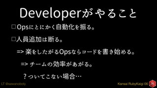 Kansai RubyKaigi 06LT @sawanoboly
Developerがやること
□ Opsにとにかく自動化を振る。
□人員追加は断る。
=> 楽をしたがるOpsならコードを書き始める。
=> チームの効率があがる。
? ついてこない場合…
 