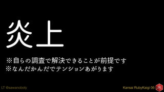 Kansai RubyKaigi 06LT @sawanoboly
炎上
※自らの調査で解決できることが前提です
※なんだかんだでテンションあがります
 
