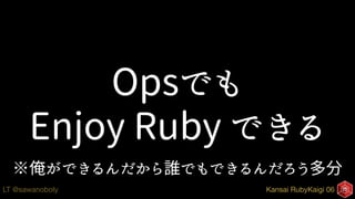 Kansai RubyKaigi 06LT @sawanoboly
Opsでも
Enjoy Ruby できる
※俺ができるんだから誰でもできるんだろう多分
 