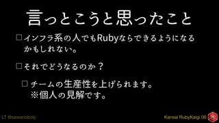 Kansai RubyKaigi 06LT @sawanoboly
言っとこうと思ったこと
□ インフラ系の人でもRubyならできるようになる
かもしれない。
□ それでどうなるのか？
□ チームの生産性を上げられます。 
※個人の見解です。
 