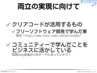 株式会社クリアコード Powered by Rabbit 2.2.1
両立の実現に向けて
クリアコードが活用するもの
フリーソフトウェア開発で学んだ事
理念：https://www.clear-code.com/philosophy/
✓
✓
コミュニティーで学んだことを
ビジネスに活かしている
関西Ruby会議2017のテーマにあっていそう！
✓
 