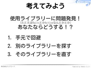 株式会社クリアコード Powered by Rabbit 2.2.1
考えてみよう
使用ライブラリーに問題発見！
（たとえばRailsとかActiveなんとかとか）
あなたならどうする！？
手元で回避1.
別のライブラリーを探す2.
そのライブラリーを直す3.
 