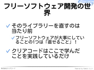 株式会社クリアコード Powered by Rabbit 2.2.1
フリーソフトウェア開発の世
界
そのライブラリーを直すのは
当たり前
フリーソフトウェアが大事にしてい
ることの1つは「直せること」！
✓
✓
クリアコードはここで学んだ
ことを実践しているだけ
✓
 