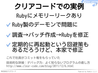 株式会社クリアコード Powered by Rabbit 2.2.1
クリアコードでの実例
Rubyにメモリーリークあり
Ruby製のデーモンで問題に✓
調査→パッチ作成→Rubyを修正✓
定期的に再起動という回避策も
あるだろうけど、本家で修正
✓
これで社員がコミット権をもらっていた
技術的な詳細：デバッグ力: よく知らないプログラムの直し方
http://www.clear-code.com/blog/2011/12/6.html
 