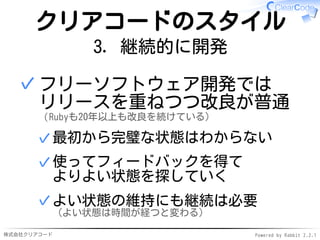 株式会社クリアコード Powered by Rabbit 2.2.1
クリアコードのスタイル
3. 継続的に開発
フリーソフトウェア開発では
リリースを重ねつつ改良が普通
（Rubyも20年以上も改良を続けている）
最初から完璧な状態はわからない✓
使ってフィードバックを得て
よりよい状態を探していく
✓
よい状態の維持にも継続は必要
（よい状態は時間が経つと変わる）
✓
✓
 
