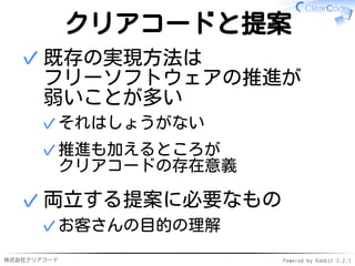 株式会社クリアコード Powered by Rabbit 2.2.1
クリアコードと提案
既存の実現方法は
フリーソフトウェアの推進が
弱いことが多い
それはしょうがない✓
推進も加えるところが
クリアコードの存在意義
✓
✓
両立する提案に必要なもの
お客さんの目的の理解✓
✓
 