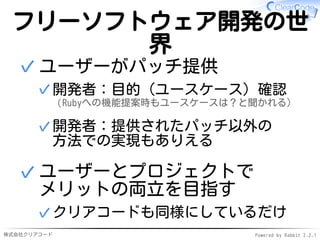 株式会社クリアコード Powered by Rabbit 2.2.1
フリーソフトウェア開発の世
界
ユーザーがパッチ提供
開発者：目的（ユースケース）確認
（Rubyへの機能提案時もユースケースは？と聞かれる）
✓
開発者：提供されたパッチ以外の
方法での実現もありえる
✓
✓
ユーザーとプロジェクトで
メリットの両立を目指す
クリアコードも同様にしているだけ✓
✓
 