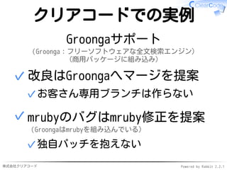 株式会社クリアコード Powered by Rabbit 2.2.1
クリアコードでの実例
Groongaサポート
（Groonga：フリーソフトウェアな全文検索エンジン）
（商用パッケージに組み込み）
改良はGroongaへマージを提案
お客さん専用ブランチは作らない✓
✓
mrubyのバグはmruby修正を提案
（Groongaはmrubyを組み込んでいる）
独自パッチを抱えない✓
✓
 