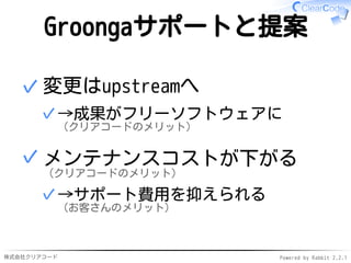 株式会社クリアコード Powered by Rabbit 2.2.1
Groongaサポートと提案
変更はupstreamへ
→成果がフリーソフトウェアに
（クリアコードのメリット）
✓
✓
メンテナンスコストが下がる
（クリアコードのメリット）
→サポート費用を抑えられる
（お客さんのメリット）
✓
✓
 