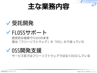 株式会社クリアコード Powered by Rabbit 2.2.1
主な業務内容
受託開発✓
FLOSSサポート
歴史的な経緯でFLOSSのまま
昔は「フリーソフトウェア」か「OSS」かで迷っていた
✓
OSS開発支援
サービス名ではフリーソフトウェアではなくOSSにしている
✓
 