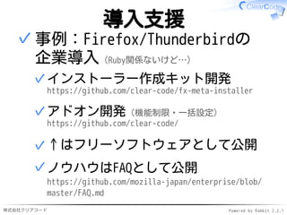 株式会社クリアコード Powered by Rabbit 2.2.1
導入支援
事例：Firefox/Thunderbirdの
企業導入（Ruby関係ないけど…）
インストーラー作成キット開発
https://github.com/clear-code/fx-meta-installer
✓
アドオン開発（機能制限・一括設定）
https://github.com/clear-code/
✓
↑はフリーソフトウェアとして公開✓
ノウハウはFAQとして公開
https://github.com/mozilla-japan/enterprise/blob/
master/FAQ.md
✓
✓
 