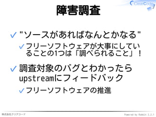 株式会社クリアコード Powered by Rabbit 2.2.1
障害調査
"ソースがあればなんとかなる"
フリーソフトウェアが大事にしてい
ることの1つは「調べられること」！
✓
✓
調査対象のバグとわかったら
upstreamにフィードバック
フリーソフトウェアの推進✓
✓
 