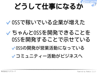 株式会社クリアコード Powered by Rabbit 2.2.1
どうして仕事になるか
OSSで稼いでいる企業が増えた✓
ちゃんとOSSを開発できることを
OSSを開発することで示せている
OSSの開発が営業活動になっている✓
コミュニティー活動がビジネスへ✓
✓
 