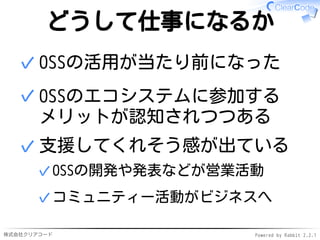 株式会社クリアコード Powered by Rabbit 2.2.1
どうして仕事になるか
OSSの活用が当たり前になった✓
OSSのエコシステムに参加する
メリットが認知されつつある
✓
支援してくれそう感が出ている
OSSの開発や発表などが営業活動✓
コミュニティー活動がビジネスへ✓
✓
 