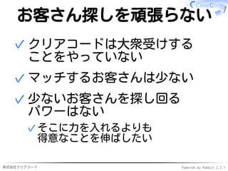 株式会社クリアコード Powered by Rabbit 2.2.1
お客さん探しを頑張らない
クリアコードは大衆受けする
ことをやっていない
✓
マッチするお客さんは少ない✓
少ないお客さんを探し回る
パワーはない
そこに力を入れるよりも
得意なことを伸ばしたい
✓
✓
 