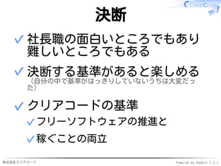 株式会社クリアコード Powered by Rabbit 2.2.1
決断
社長職の面白いところでもあり
難しいところでもある
✓
決断する基準があると楽しめる
（自分の中で基準がはっきりしていないうちは大変だっ
た）
✓
クリアコードの基準
フリーソフトウェアの推進と✓
稼ぐことの両立✓
✓
 