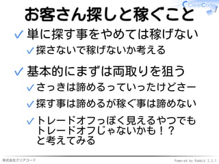 株式会社クリアコード Powered by Rabbit 2.2.1
お客さん探しと稼ぐこと
単に探す事をやめては稼げない
探さないで稼げないか考える✓
✓
基本的にまずは両取りを狙う
さっきは諦めるっていったけどさー✓
探す事は諦めるが稼ぐ事は諦めない✓
トレードオフっぽく見えるやつでも
トレードオフじゃないかも！？
と考えてみる
✓
✓
 