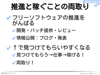 株式会社クリアコード Powered by Rabbit 2.2.1
推進と稼ぐことの両取り
フリーソフトウェアの推進を
がんばる
開発・パッチ提供・レビュー✓
情報公開：ブログ・発表✓
✓
↑で見つけてもらいやすくなる
見つけてもらう→仕事→稼げる！✓
両取り！✓
✓
 