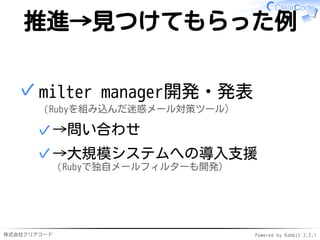 株式会社クリアコード Powered by Rabbit 2.2.1
推進→見つけてもらった例
milter manager開発・発表
（Rubyを組み込んだ迷惑メール対策ツール）
→問い合わせ✓
→大規模システムへの導入支援
（Rubyで独自メールフィルターも開発）
✓
✓
 