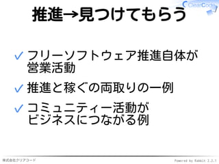 株式会社クリアコード Powered by Rabbit 2.2.1
推進→見つけてもらう
フリーソフトウェア推進自体が
営業活動
✓
推進と稼ぐの両取りの一例✓
コミュニティー活動が
ビジネスにつながる例
✓
 