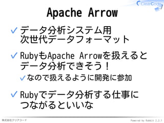 株式会社クリアコード Powered by Rabbit 2.2.1
Apache Arrow
データ分析システム用
次世代データフォーマット
✓
RubyもApache Arrowを扱えると
データ分析できそう！
なので扱えるように開発に参加✓
✓
Rubyでデータ分析する仕事に
つながるといいな
✓
 