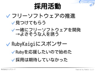株式会社クリアコード Powered by Rabbit 2.2.1
採用活動
フリーソフトウェアの推進
見つけてもらう✓
一緒にフリーソフトウェアを開発
→よさそうな人を誘う
✓
✓
RubyKaigiにスポンサー
Rubyを応援したいので始めた✓
採用は期待していなかった✓
✓
 