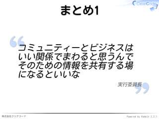 株式会社クリアコード Powered by Rabbit 2.2.1
まとめ1
コミュニティーとビジネスは
いい関係でまわると思うんで
そのための情報を共有する場
になるといいな
実行委員長
 