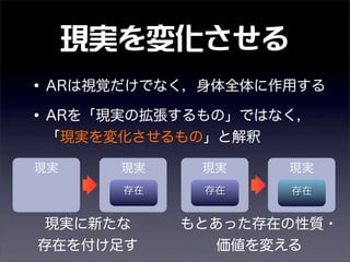 現実を変化させる
•ARは視覚だけでなく，身体全体に作用する
•ARを「現実の拡張するもの」ではなく，
「現実を変化させるもの」と解釈
現実に新たな
存在を付け足す
もとあった存在の性質・
価値を変える
現実
存在存在
現実現実現実
存在
 