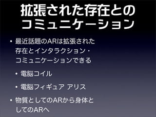拡張された存在との
コミュニケーション
•最近話題のARは拡張された
存在とインタラクション・
コミュニケーションできる
•電脳コイル
•電脳フィギュア アリス
•物質としてのARから身体と
してのARへ
 