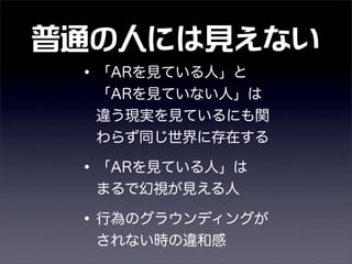 普通の人には見えない
•「ARを見ている人」と  
「ARを見ていない人」は 
違う現実を見ているにも関
わらず同じ世界に存在する
•「ARを見ている人」は  
まるで幻視が見える人
•行為のグラウンディングが
されない時の違和感
 